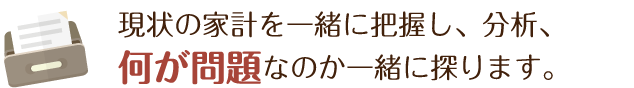 現状の家計を一緒に把握し、分析、何が問題なのか一緒に探ります。