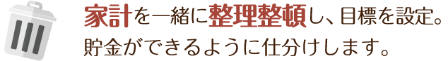 家計を一緒に整理整頓し、目標を設定。貯金ができるように仕分けします。